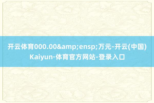 开云体育000.00 万元-开云(中国)Kaiyun·体育官方网站-登录入口