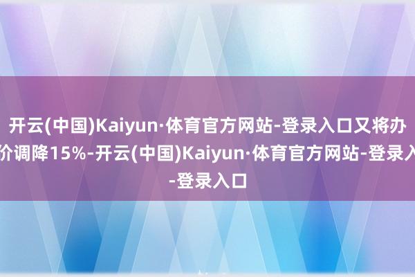开云(中国)Kaiyun·体育官方网站-登录入口又将办法价调降15%-开云(中国)Kaiyun·体育官方网站-登录入口