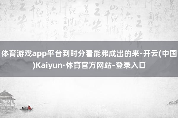 体育游戏app平台到时分看能弗成出的来-开云(中国)Kaiyun·体育官方网站-登录入口