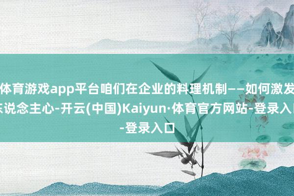 体育游戏app平台咱们在企业的料理机制——如何激发东说念主心-开云(中国)Kaiyun·体育官方网站-登录入口