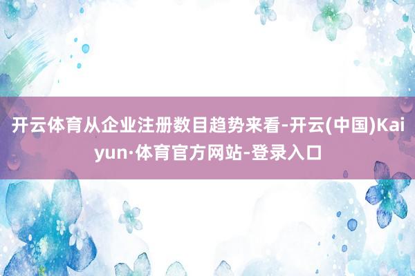 开云体育从企业注册数目趋势来看-开云(中国)Kaiyun·体育官方网站-登录入口