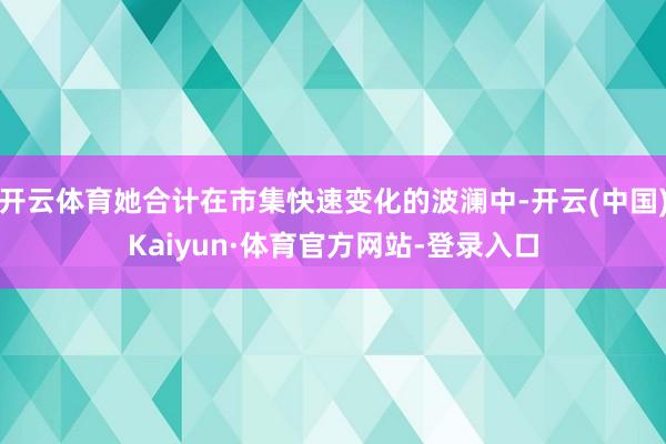 开云体育她合计在市集快速变化的波澜中-开云(中国)Kaiyun·体育官方网站-登录入口