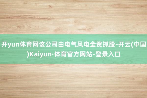 开yun体育网该公司由电气风电全资抓股-开云(中国)Kaiyun·体育官方网站-登录入口