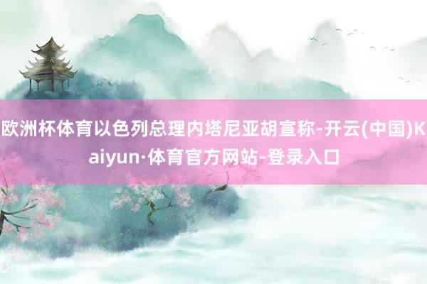 欧洲杯体育以色列总理内塔尼亚胡宣称-开云(中国)Kaiyun·体育官方网站-登录入口