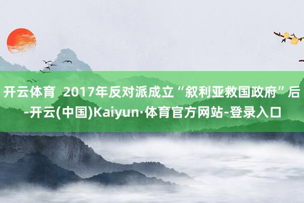 开云体育  2017年反对派成立“叙利亚救国政府”后-开云(中国)Kaiyun·体育官方网站-登录入口