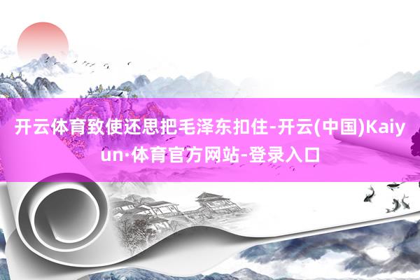 开云体育致使还思把毛泽东扣住-开云(中国)Kaiyun·体育官方网站-登录入口