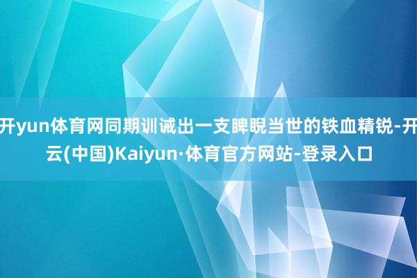 开yun体育网同期训诫出一支睥睨当世的铁血精锐-开云(中国)Kaiyun·体育官方网站-登录入口