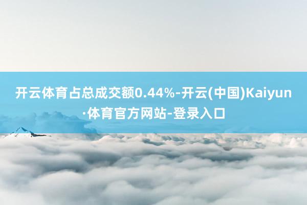 开云体育占总成交额0.44%-开云(中国)Kaiyun·体育官方网站-登录入口