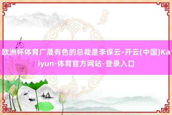 欧洲杯体育广晟有色的总裁是李保云-开云(中国)Kaiyun·体育官方网站-登录入口