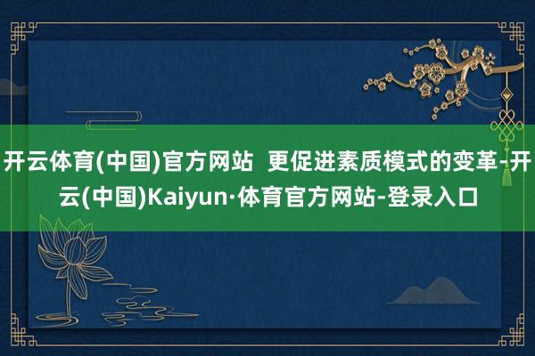 开云体育(中国)官方网站  更促进素质模式的变革-开云(中国)Kaiyun·体育官方网站-登录入口