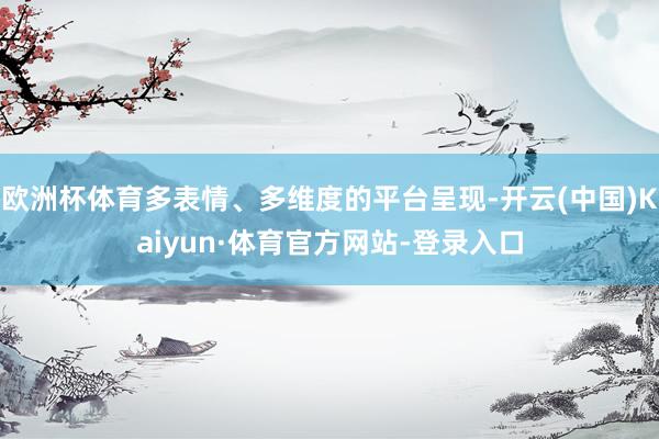 欧洲杯体育多表情、多维度的平台呈现-开云(中国)Kaiyun·体育官方网站-登录入口