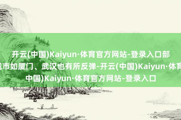 开云(中国)Kaiyun·体育官方网站-登录入口部分前期跌幅较大的城市如厦门、武汉也有所反弹-开云(中国)Kaiyun·体育官方网站-登录入口