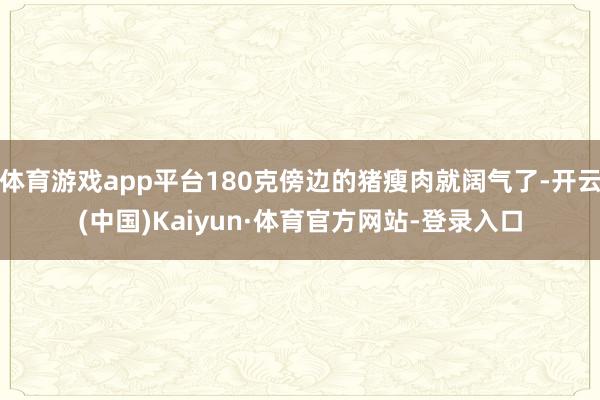 体育游戏app平台180克傍边的猪瘦肉就阔气了-开云(中国)Kaiyun·体育官方网站-登录入口