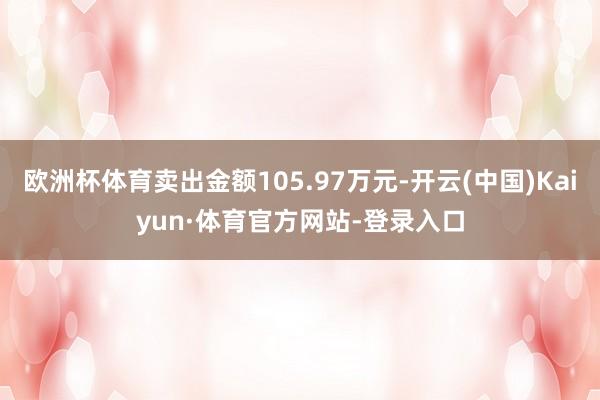 欧洲杯体育卖出金额105.97万元-开云(中国)Kaiyun·体育官方网站-登录入口