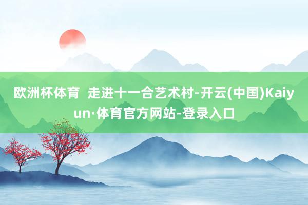 欧洲杯体育  走进十一合艺术村-开云(中国)Kaiyun·体育官方网站-登录入口