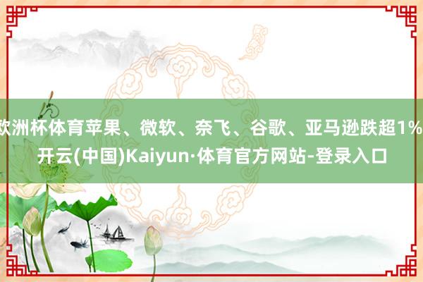欧洲杯体育苹果、微软、奈飞、谷歌、亚马逊跌超1%-开云(中国)Kaiyun·体育官方网站-登录入口