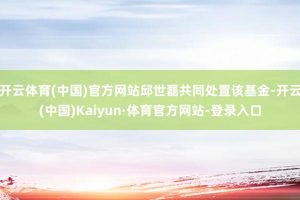 开云体育(中国)官方网站邱世磊共同处置该基金-开云(中国)Kaiyun·体育官方网站-登录入口