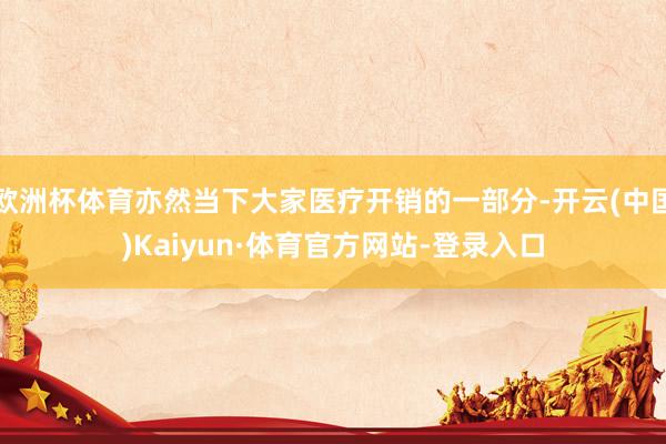 欧洲杯体育亦然当下大家医疗开销的一部分-开云(中国)Kaiyun·体育官方网站-登录入口