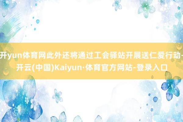 开yun体育网此外还将通过工会驿站开展送仁爱行动-开云(中国)Kaiyun·体育官方网站-登录入口