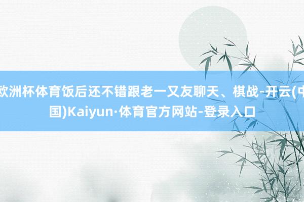 欧洲杯体育饭后还不错跟老一又友聊天、棋战-开云(中国)Kaiyun·体育官方网站-登录入口