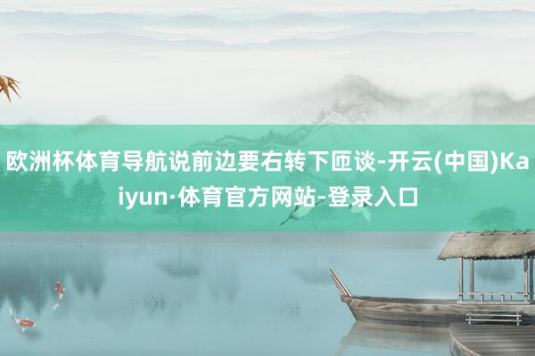 欧洲杯体育导航说前边要右转下匝谈-开云(中国)Kaiyun·体育官方网站-登录入口