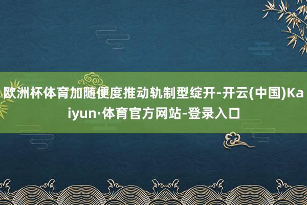 欧洲杯体育加随便度推动轨制型绽开-开云(中国)Kaiyun·体育官方网站-登录入口