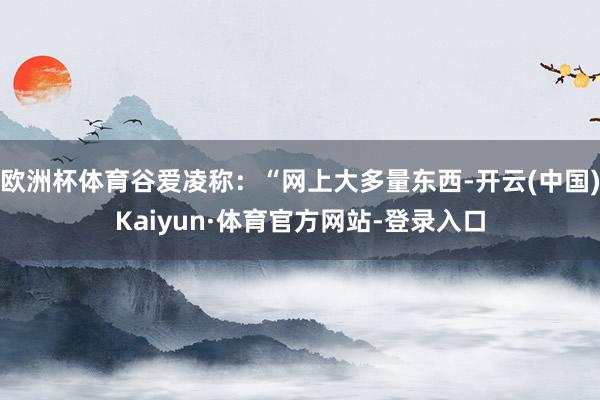 欧洲杯体育谷爱凌称：“网上大多量东西-开云(中国)Kaiyun·体育官方网站-登录入口