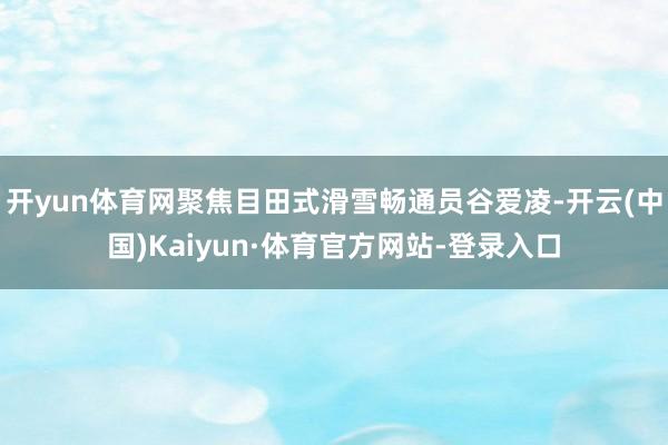 开yun体育网聚焦目田式滑雪畅通员谷爱凌-开云(中国)Kaiyun·体育官方网站-登录入口
