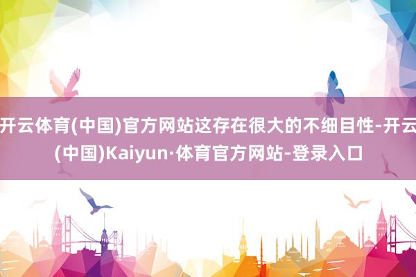 开云体育(中国)官方网站这存在很大的不细目性-开云(中国)Kaiyun·体育官方网站-登录入口