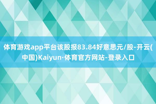 体育游戏app平台该股报83.84好意思元/股-开云(中国)Kaiyun·体育官方网站-登录入口