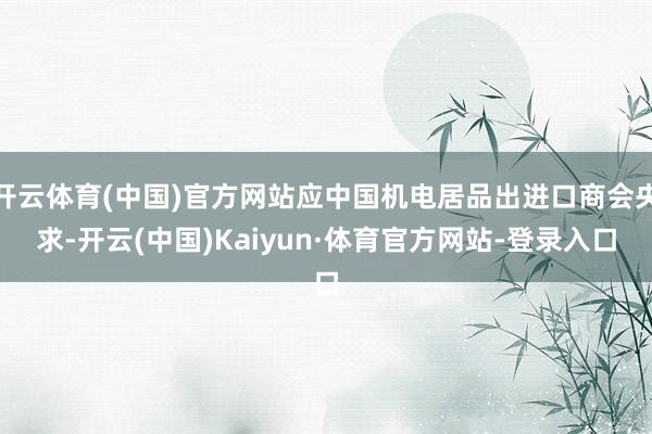 开云体育(中国)官方网站应中国机电居品出进口商会央求-开云(中国)Kaiyun·体育官方网站-登录入口