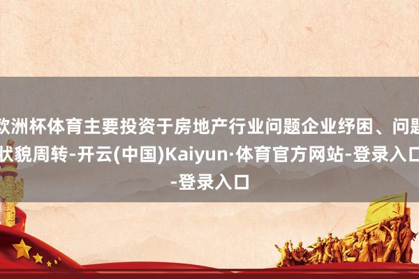 欧洲杯体育主要投资于房地产行业问题企业纾困、问题状貌周转-开云(中国)Kaiyun·体育官方网站-登录入口