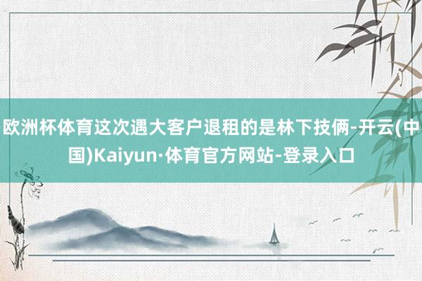 欧洲杯体育　　这次遇大客户退租的是林下技俩-开云(中国)Kaiyun·体育官方网站-登录入口