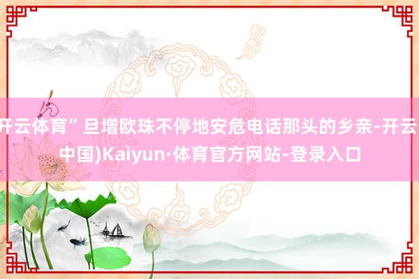 开云体育”旦增欧珠不停地安危电话那头的乡亲-开云(中国)Kaiyun·体育官方网站-登录入口