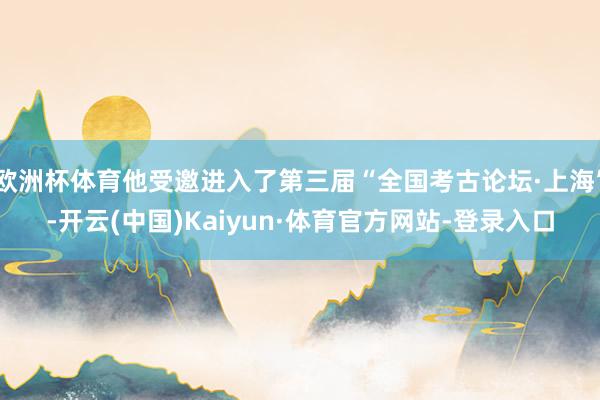 欧洲杯体育他受邀进入了第三届“全国考古论坛·上海”-开云(中国)Kaiyun·体育官方网站-登录入口
