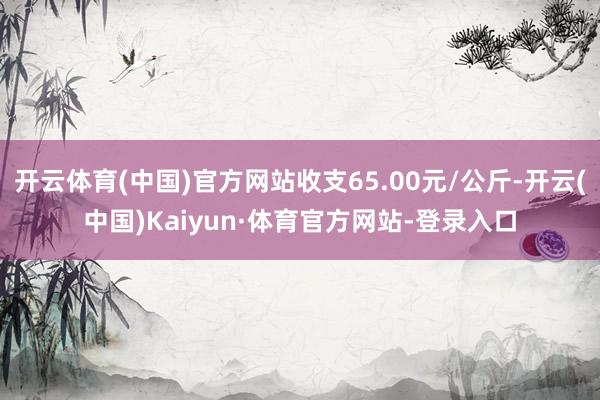 开云体育(中国)官方网站收支65.00元/公斤-开云(中国)Kaiyun·体育官方网站-登录入口