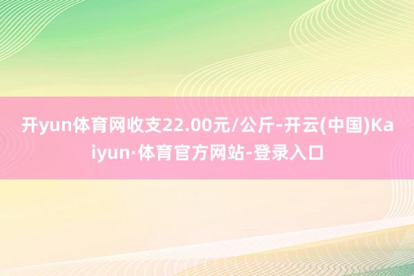 开yun体育网收支22.00元/公斤-开云(中国)Kaiyun·体育官方网站-登录入口