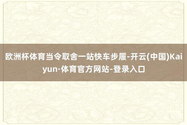欧洲杯体育当令取舍一站快车步履-开云(中国)Kaiyun·体育官方网站-登录入口