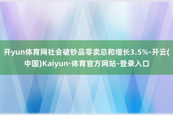 开yun体育网社会破钞品零卖总和增长3.5%-开云(中国)Kaiyun·体育官方网站-登录入口