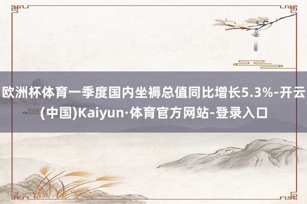 欧洲杯体育一季度国内坐褥总值同比增长5.3%-开云(中国)Kaiyun·体育官方网站-登录入口