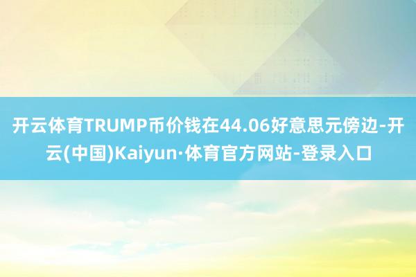 开云体育TRUMP币价钱在44.06好意思元傍边-开云(中国)Kaiyun·体育官方网站-登录入口