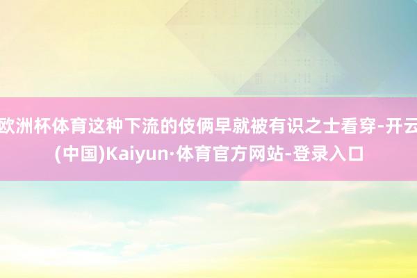 欧洲杯体育这种下流的伎俩早就被有识之士看穿-开云(中国)Kaiyun·体育官方网站-登录入口