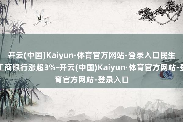 开云(中国)Kaiyun·体育官方网站-登录入口民生银行、工商银行涨超3%-开云(中国)Kaiyun·体育官方网站-登录入口