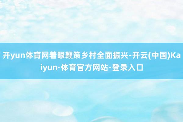 开yun体育网着眼鞭策乡村全面振兴-开云(中国)Kaiyun·体育官方网站-登录入口