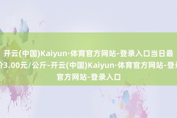 开云(中国)Kaiyun·体育官方网站-登录入口当日最高报价3.00元/公斤-开云(中国)Kaiyun·体育官方网站-登录入口