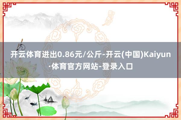 开云体育进出0.86元/公斤-开云(中国)Kaiyun·体育官方网站-登录入口