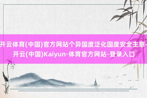 开云体育(中国)官方网站个异国度泛化国度安全主意-开云(中国)Kaiyun·体育官方网站-登录入口