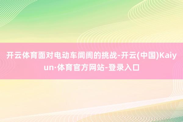 开云体育面对电动车阛阓的挑战-开云(中国)Kaiyun·体育官方网站-登录入口