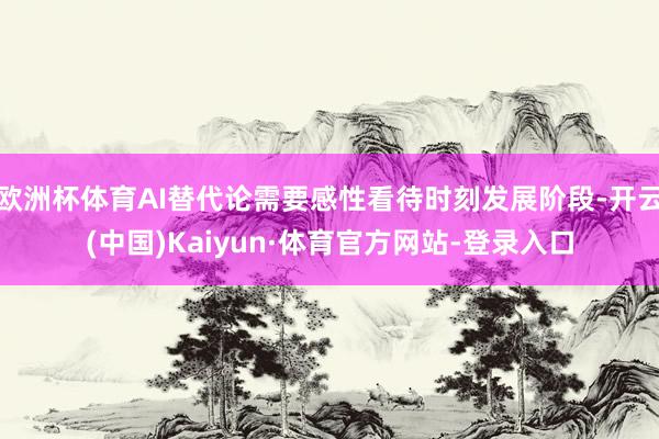 欧洲杯体育AI替代论需要感性看待时刻发展阶段-开云(中国)Kaiyun·体育官方网站-登录入口