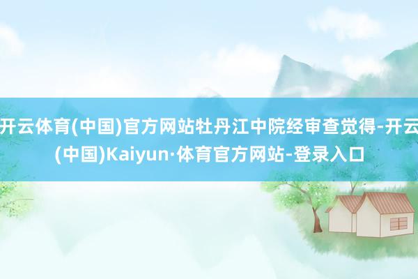 开云体育(中国)官方网站牡丹江中院经审查觉得-开云(中国)Kaiyun·体育官方网站-登录入口
